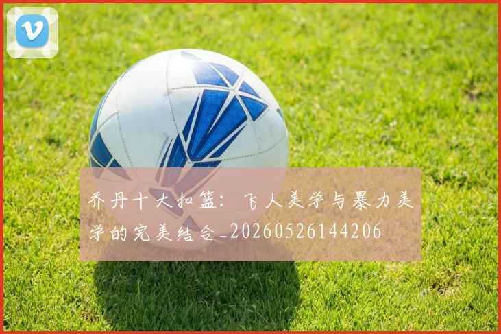 乔丹十大扣篮：飞人美学与暴力美学的完美结合_20260526144206