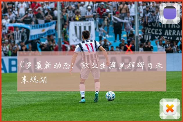 C罗最新动态：职业生涯里程碑与未来规划