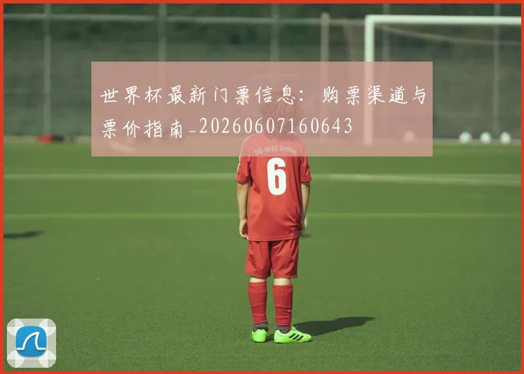 世界杯最新门票信息:购票渠道与票价指南_20260607160643