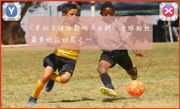 C罗社交媒体影响力分析：全球粉丝最多的运动员之一