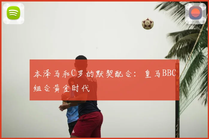 本泽马和C罗的默契配合：皇马BBC组合黄金时代
