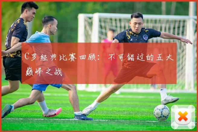 C罗经典比赛回顾：不可错过的五大巅峰之战
