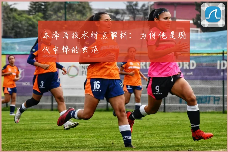 本泽马技术特点解析：为何他是现代中锋的典范